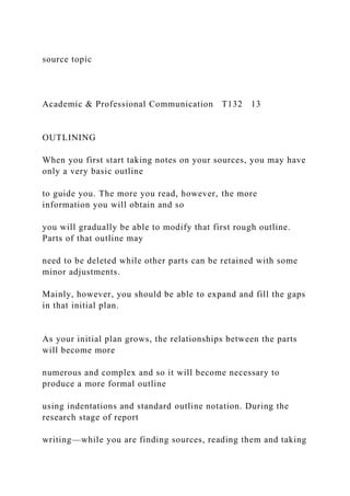 source topic
Academic & Professional Communication T132 13
OUTLINING
When you first start taking notes on your sources, you may have
only a very basic outline
to guide you. The more you read, however, the more
information you will obtain and so
you will gradually be able to modify that first rough outline.
Parts of that outline may
need to be deleted while other parts can be retained with some
minor adjustments.
Mainly, however, you should be able to expand and fill the gaps
in that initial plan.
As your initial plan grows, the relationships between the parts
will become more
numerous and complex and so it will become necessary to
produce a more formal outline
using indentations and standard outline notation. During the
research stage of report
writing—while you are finding sources, reading them and taking
 