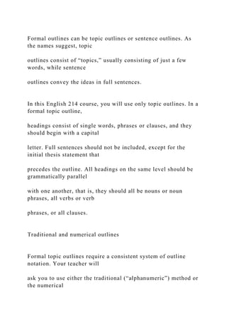 Formal outlines can be topic outlines or sentence outlines. As
the names suggest, topic
outlines consist of “topics,” usually consisting of just a few
words, while sentence
outlines convey the ideas in full sentences.
In this English 214 course, you will use only topic outlines. In a
formal topic outline,
headings consist of single words, phrases or clauses, and they
should begin with a capital
letter. Full sentences should not be included, except for the
initial thesis statement that
precedes the outline. All headings on the same level should be
grammatically parallel
with one another, that is, they should all be nouns or noun
phrases, all verbs or verb
phrases, or all clauses.
Traditional and numerical outlines
Formal topic outlines require a consistent system of outline
notation. Your teacher will
ask you to use either the traditional (“alphanumeric”) method or
the numerical
 