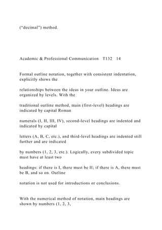 (“decimal”) method.
Academic & Professional Communication T132 14
Formal outline notation, together with consistent indentation,
explicitly shows the
relationships between the ideas in your outline. Ideas are
organized by levels. With the
traditional outline method, main (first-level) headings are
indicated by capital Roman
numerals (I, II, III, IV), second-level headings are indented and
indicated by capital
letters (A, B, C, etc.), and third-level headings are indented still
further and are indicated
by numbers (1, 2, 3, etc.). Logically, every subdivided topic
must have at least two
headings: if there is I, there must be II; if there is A, there must
be B, and so on. Outline
notation is not used for introductions or conclusions.
With the numerical method of notation, main headings are
shown by numbers (1, 2, 3,
 