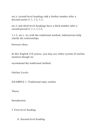 etc.); second-level headings add a further number after a
decimal point (1.1, 1.2, 1.3,
etc.); and third-level headings have a third number after a
second period (1.1.1, 1.1.2,
1.1.3, etc.). As with the traditional method, indentations help
clarify the relationships
between ideas.
In this English 214 course, you may use either system of outline
notation though we
recommend the traditional method.
Outline Levels
EXAMPLE 1: Traditional topic outline
Thesis
Introduction
I. First-level heading
A. Second-level heading
 