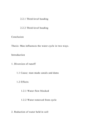 2.2.1 Third-level heading
2.2.2 Third-level heading
Conclusion
Thesis: Man influences the water cycle in two ways.
Introduction
1. Diversion of runoff
1.1 Cause: man-made canals and dams
1.2 Effects
1.2.1 Water flow blocked
1.2.2 Water removed from cycle
2. Reduction of water held in soil
 