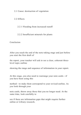 2.1 Cause: destruction of vegetation
2.2 Effects
2.2.1 Flooding from increased runoff
2.2.2 Insufficient minerals for plants
Conclusion
After you reach the end of the note-taking stage and just before
you start the first draft of
the report, your teacher will ask to see a clear, coherent three-
level topic outline
showing the range and sequence of information in your report.
At this stage, you also need to rearrange your note cards—if
you have been using this
method—to make them correspond to your revised outline. As
you look through your
note cards, throw away those that you no longer need. At the
same time, look carefully to
see if there are information gaps that might require further
online or Library research.
 