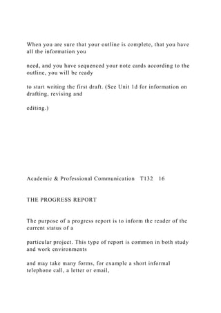 When you are sure that your outline is complete, that you have
all the information you
need, and you have sequenced your note cards according to the
outline, you will be ready
to start writing the first draft. (See Unit 1d for information on
drafting, revising and
editing.)
Academic & Professional Communication T132 16
THE PROGRESS REPORT
The purpose of a progress report is to inform the reader of the
current status of a
particular project. This type of report is common in both study
and work environments
and may take many forms, for example a short informal
telephone call, a letter or email,
 