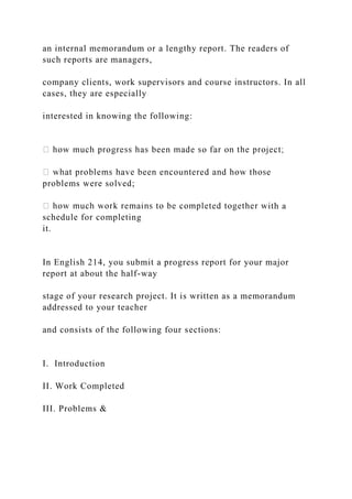 an internal memorandum or a lengthy report. The readers of
such reports are managers,
company clients, work supervisors and course instructors. In all
cases, they are especially
interested in knowing the following:
problems were solved;
ith a
schedule for completing
it.
In English 214, you submit a progress report for your major
report at about the half-way
stage of your research project. It is written as a memorandum
addressed to your teacher
and consists of the following four sections:
I. Introduction
II. Work Completed
III. Problems &
 