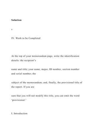 Solution
s
IV. Work to be Completed
At the top of your memorandum page, write the identification
details: the recipient’s
name and title; your name, major, ID number, section number
and serial number; the
subject of the memorandum; and, finally, the provisional title of
the report. If you are
sure that you will not modify this title, you can omit the word
‘provisional.’
I. Introduction
 