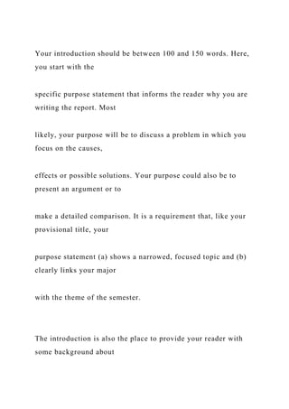 Your introduction should be between 100 and 150 words. Here,
you start with the
specific purpose statement that informs the reader why you are
writing the report. Most
likely, your purpose will be to discuss a problem in which you
focus on the causes,
effects or possible solutions. Your purpose could also be to
present an argument or to
make a detailed comparison. It is a requirement that, like your
provisional title, your
purpose statement (a) shows a narrowed, focused topic and (b)
clearly links your major
with the theme of the semester.
The introduction is also the place to provide your reader with
some background about
 