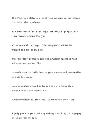 The Work Completed section of your progress report informs
the reader what you have
accomplished so far in the major tasks of your project. The
reader wants to know that you
are on schedule to complete the assignment within the
prescribed time limits. Your
progress report provides him with a written record of your
achievements to date. The
research tasks basically involve your sources and your outline.
Explain how many
sources you have found so far and how you found them;
mention the source evaluations
you have written for them, and the notes you have taken.
Supply proof of your claim by writing a working bibliography
of the sources found so
 
