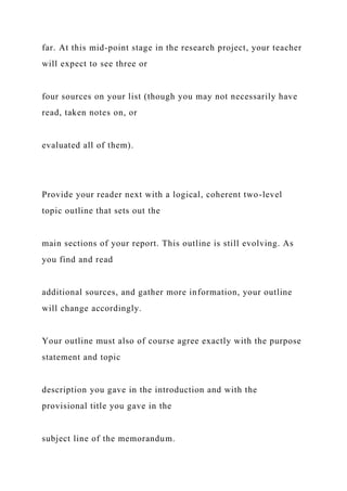far. At this mid-point stage in the research project, your teacher
will expect to see three or
four sources on your list (though you may not necessarily have
read, taken notes on, or
evaluated all of them).
Provide your reader next with a logical, coherent two-level
topic outline that sets out the
main sections of your report. This outline is still evolving. As
you find and read
additional sources, and gather more information, your outline
will change accordingly.
Your outline must also of course agree exactly with the purpose
statement and topic
description you gave in the introduction and with the
provisional title you gave in the
subject line of the memorandum.
 