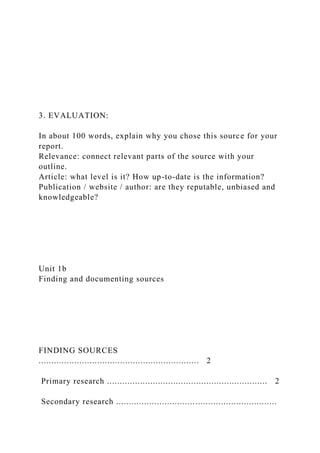 3. EVALUATION:
In about 100 words, explain why you chose this source for your
report.
Relevance: connect relevant parts of the source with your
outline.
Article: what level is it? How up-to-date is the information?
Publication / website / author: are they reputable, unbiased and
knowledgeable?
Unit 1b
Finding and documenting sources
FINDING SOURCES
............................................................... 2
Primary research ............................................................... 2
Secondary research ...............................................................
 
