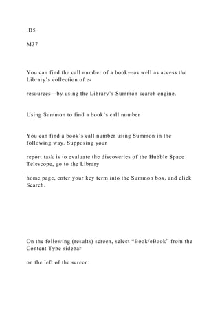 .D5
M37
You can find the call number of a book—as well as access the
Library’s collection of e-
resources—by using the Library’s Summon search engine.
Using Summon to find a book’s call number
You can find a book’s call number using Summon in the
following way. Supposing your
report task is to evaluate the discoveries of the Hubble Space
Telescope, go to the Library
home page, enter your key term into the Summon box, and click
Search.
On the following (results) screen, select “Book/eBook” from the
Content Type sidebar
on the left of the screen:
 