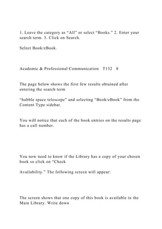1. Leave the category as “All” or select “Books.” 2. Enter your
search term. 3. Click on Search.
Select Book/eBook.
Academic & Professional Communication T132 8
The page below shows the first few results obtained after
entering the search term
“hubble space telescope” and selecting “Book/eBook” from the
Content Type sidebar.
You will notice that each of the book entries on the results page
has a call number.
You now need to know if the Library has a copy of your chosen
book so click on “Check
Availability.” The following screen will appear:
The screen shows that one copy of this book is available in the
Main Library. Write down
 