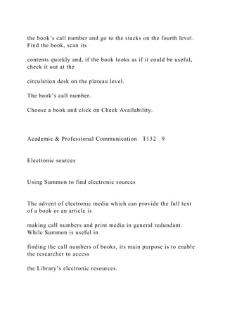 the book’s call number and go to the stacks on the fourth level.
Find the book, scan its
contents quickly and, if the book looks as if it could be useful,
check it out at the
circulation desk on the plateau level.
The book’s call number.
Choose a book and click on Check Availability.
Academic & Professional Communication T132 9
Electronic sources
Using Summon to find electronic sources
The advent of electronic media which can provide the full text
of a book or an article is
making call numbers and print media in general redundant.
While Summon is useful in
finding the call numbers of books, its main purpose is to enable
the researcher to access
the Library’s electronic resources.
 