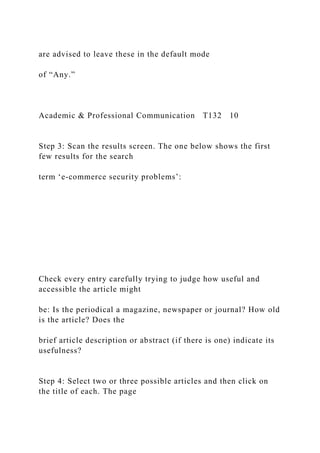 are advised to leave these in the default mode
of “Any.”
Academic & Professional Communication T132 10
Step 3: Scan the results screen. The one below shows the first
few results for the search
term ‘e-commerce security problems’:
Check every entry carefully trying to judge how useful and
accessible the article might
be: Is the periodical a magazine, newspaper or journal? How old
is the article? Does the
brief article description or abstract (if there is one) indicate its
usefulness?
Step 4: Select two or three possible articles and then click on
the title of each. The page
 