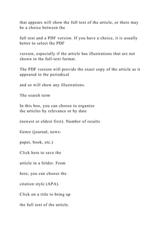 that appears will show the full text of the article, or there may
be a choice between the
full text and a PDF version. If you have a choice, it is usually
better to select the PDF
version, especially if the article has illustrations that are not
shown in the full-text format.
The PDF version will provide the exact copy of the article as it
appeared in the periodical
and so will show any illustrations.
The search term
In this box, you can choose to organize
the articles by relevance or by date
(newest or oldest first). Number of results
Genre (journal, news-
paper, book, etc.)
Click here to save the
article in a folder. From
here, you can choose the
citation style (APA).
Click on a title to bring up
the full text of the article.
 