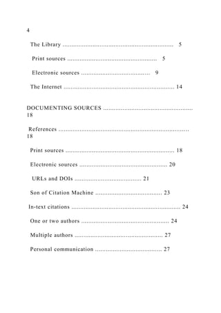 4
The Library ............................................................... 5
Print sources ................................................... 5
Electronic sources ....................................... 9
The Internet ............................................................... 14
DOCUMENTING SOURCES ...................................................
18
References ..........................................................................
18
Print sources .............................................................. 18
Electronic sources .................................................. 20
URLs and DOIs ...................................... 21
Son of Citation Machine ...................................... 23
In-text citations .............................................................. 24
One or two authors .................................................. 24
Multiple authors .................................................. 27
Personal communication ...................................... 27
 