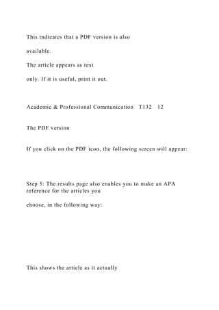 This indicates that a PDF version is also
available.
The article appears as text
only. If it is useful, print it out.
Academic & Professional Communication T132 12
The PDF version
If you click on the PDF icon, the following screen will appear:
Step 5: The results page also enables you to make an APA
reference for the articles you
choose, in the following way:
This shows the article as it actually
 