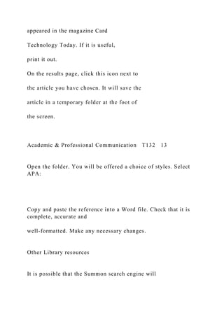 appeared in the magazine Card
Technology Today. If it is useful,
print it out.
On the results page, click this icon next to
the article you have chosen. It will save the
article in a temporary folder at the foot of
the screen.
Academic & Professional Communication T132 13
Open the folder. You will be offered a choice of styles. Select
APA:
Copy and paste the reference into a Word file. Check that it is
complete, accurate and
well-formatted. Make any necessary changes.
Other Library resources
It is possible that the Summon search engine will
 