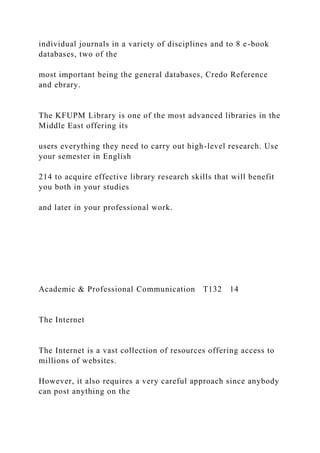 individual journals in a variety of disciplines and to 8 e-book
databases, two of the
most important being the general databases, Credo Reference
and ebrary.
The KFUPM Library is one of the most advanced libraries in the
Middle East offering its
users everything they need to carry out high-level research. Use
your semester in English
214 to acquire effective library research skills that will benefit
you both in your studies
and later in your professional work.
Academic & Professional Communication T132 14
The Internet
The Internet is a vast collection of resources offering access to
millions of websites.
However, it also requires a very careful approach since anybody
can post anything on the
 