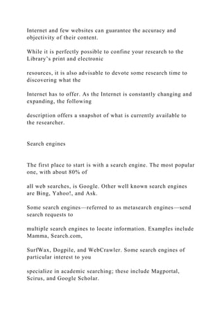 Internet and few websites can guarantee the accuracy and
objectivity of their content.
While it is perfectly possible to confine your research to the
Library’s print and electronic
resources, it is also advisable to devote some research time to
discovering what the
Internet has to offer. As the Internet is constantly changing and
expanding, the following
description offers a snapshot of what is currently available to
the researcher.
Search engines
The first place to start is with a search engine. The most popular
one, with about 80% of
all web searches, is Google. Other well known search engines
are Bing, Yahoo!, and Ask.
Some search engines—referred to as metasearch engines—send
search requests to
multiple search engines to locate information. Examples include
Mamma, Search.com,
SurfWax, Dogpile, and WebCrawler. Some search engines of
particular interest to you
specialize in academic searching; these include Magportal,
Scirus, and Google Scholar.
 