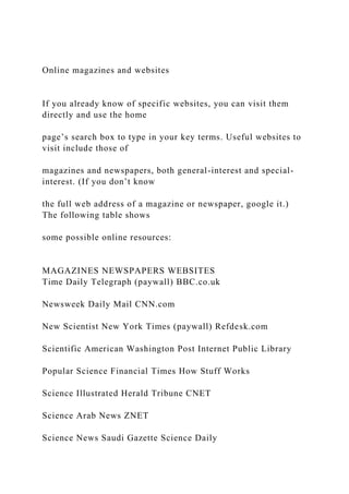 Online magazines and websites
If you already know of specific websites, you can visit them
directly and use the home
page’s search box to type in your key terms. Useful websites to
visit include those of
magazines and newspapers, both general-interest and special-
interest. (If you don’t know
the full web address of a magazine or newspaper, google it.)
The following table shows
some possible online resources:
MAGAZINES NEWSPAPERS WEBSITES
Time Daily Telegraph (paywall) BBC.co.uk
Newsweek Daily Mail CNN.com
New Scientist New York Times (paywall) Refdesk.com
Scientific American Washington Post Internet Public Library
Popular Science Financial Times How Stuff Works
Science Illustrated Herald Tribune CNET
Science Arab News ZNET
Science News Saudi Gazette Science Daily
 