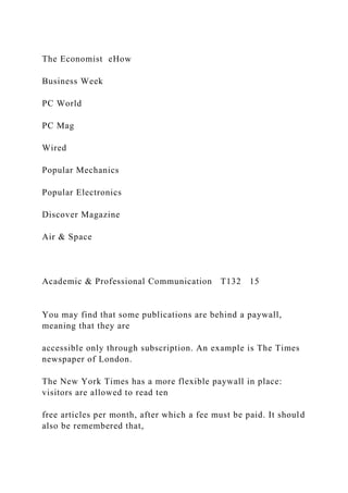 The Economist eHow
Business Week
PC World
PC Mag
Wired
Popular Mechanics
Popular Electronics
Discover Magazine
Air & Space
Academic & Professional Communication T132 15
You may find that some publications are behind a paywall,
meaning that they are
accessible only through subscription. An example is The Times
newspaper of London.
The New York Times has a more flexible paywall in place:
visitors are allowed to read ten
free articles per month, after which a fee must be paid. It should
also be remembered that,
 