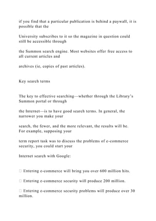 if you find that a particular publication is behind a paywall, it is
possible that the
University subscribes to it so the magazine in question could
still be accessible through
the Summon search engine. Most websites offer free access to
all current articles and
archives (ie, copies of past articles).
Key search terms
The key to effective searching—whether through the Library’s
Summon portal or through
the Internet—is to have good search terms. In general, the
narrower you make your
search, the fewer, and the more relevant, the results will be.
For example, supposing your
term report task was to discuss the problems of e-commerce
security, you could start your
Internet search with Google:
-commerce will bring you over 600 million hits.
-commerce security will produce 200 million.
-commerce security problems will produce over 30
million.
 