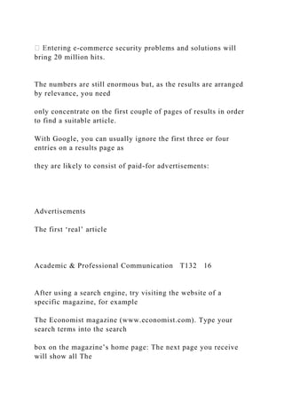 -commerce security problems and solutions will
bring 20 million hits.
The numbers are still enormous but, as the results are arranged
by relevance, you need
only concentrate on the first couple of pages of results in order
to find a suitable article.
With Google, you can usually ignore the first three or four
entries on a results page as
they are likely to consist of paid-for advertisements:
Advertisements
The first ‘real’ article
Academic & Professional Communication T132 16
After using a search engine, try visiting the website of a
specific magazine, for example
The Economist magazine (www.economist.com). Type your
search terms into the search
box on the magazine’s home page: The next page you receive
will show all The
 