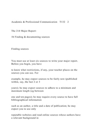 Academic & Professional Communication T132 2
The 214 Major Report:
1b Finding & documenting sources
Finding sources
You must use at least six sources to write your major report.
Before you begin, you have
to know what restrictions, if any, your teacher places on the
sources you can use. For
example, he may expect sources to be fairly new (published
within, say, the last 2 or 3
years); he may expect sources to adhere to a minimum and
maximum length (eg between
one and ten pages); he may require every source to have full
bibliographical information
such as an author, a title and a date of publication; he may
expect you to use only
reputable websites and read online sources whose authors have
a relevant background in
 