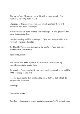 The use of the OR connector will widen your search. For
example, entering hubble OR
telescope will produce documents which contain the word
hubble or the word telescope
or which contain both hubble and telescope. It will produce far
more documents than
simply entering hubble telescope. If you are interested in other
types of telescope besides
the Hubble Telescope, this could be useful. If you are only
interested in the Hubble
Telescope, it isn’t.
The use of the NOT operator will narrow your search by
excluding certain words from
the results. For example, if you enter the key search term hubble
NOT telescope, you will
receive documents that contain the word hubble but which do
not contain the word
telescope.
Quotation marks “ “
Another refinement is to put quotation marks (“...”) around your
 