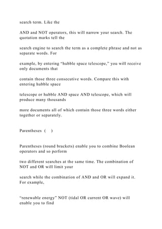 search term. Like the
AND and NOT operators, this will narrow your search. The
quotation marks tell the
search engine to search the term as a complete phrase and not as
separate words. For
example, by entering “hubble space telescope,” you will receive
only documents that
contain those three consecutive words. Compare this with
entering hubble space
telescope or hubble AND space AND telescope, which will
produce many thousands
more documents all of which contain those three words either
together or separately.
Parentheses ( )
Parentheses (round brackets) enable you to combine Boolean
operators and so perform
two different searches at the same time. The combination of
NOT and OR will limit your
search while the combination of AND and OR will expand it.
For example,
“renewable energy” NOT (tidal OR current OR wave) will
enable you to find
 