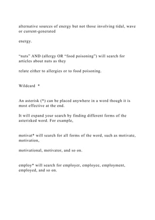 alternative sources of energy but not those involving tidal, wave
or current-generated
energy.
“nuts” AND (allergy OR “food poisoning”) will search for
articles about nuts as they
relate either to allergies or to food poisoning.
Wildcard *
An asterisk (*) can be placed anywhere in a word though it is
most effective at the end.
It will expand your search by finding different forms of the
asterisked word. For example,
motivat* will search for all forms of the word, such as motivate,
motivation,
motivational, motivator, and so on.
employ* will search for employer, employee, employment,
employed, and so on.
 