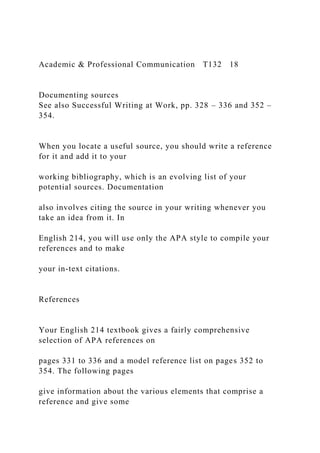 Academic & Professional Communication T132 18
Documenting sources
See also Successful Writing at Work, pp. 328 – 336 and 352 –
354.
When you locate a useful source, you should write a reference
for it and add it to your
working bibliography, which is an evolving list of your
potential sources. Documentation
also involves citing the source in your writing whenever you
take an idea from it. In
English 214, you will use only the APA style to compile your
references and to make
your in-text citations.
References
Your English 214 textbook gives a fairly comprehensive
selection of APA references on
pages 331 to 336 and a model reference list on pages 352 to
354. The following pages
give information about the various elements that comprise a
reference and give some
 