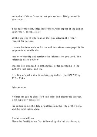 examples of the references that you are most likely to use in
your report.
Your reference list, titled References, will appear at the end of
your report. It consists of
all the sources of information that you cited in the report
(except for personal
communications such as letters and interviews—see page 3). Its
purpose is to enable the
reader to identify and retrieve the information you used. The
reference list is double-
spaced; it is arranged in alphabetical order according to the
author’s last name; and the
first line of each entry has a hanging indent. (See SWAW pp.
352 – 354.)
Print sources
References can be classified into print and electronic sources.
Both typically consist of
the author name, the date of publication, the title of the work,
and the publication data.
Authors and editors
Place the family name first followed by the initials for up to
 
