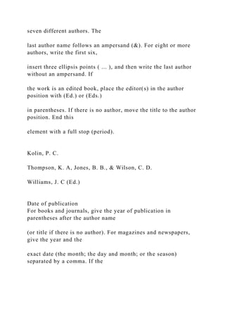 seven different authors. The
last author name follows an ampersand (&). For eight or more
authors, write the first six,
insert three ellipsis points ( ... ), and then write the last author
without an ampersand. If
the work is an edited book, place the editor(s) in the author
position with (Ed.) or (Eds.)
in parentheses. If there is no author, move the title to the author
position. End this
element with a full stop (period).
Kolin, P. C.
Thompson, K. A, Jones, B. B., & Wilson, C. D.
Williams, J. C (Ed.)
Date of publication
For books and journals, give the year of publication in
parentheses after the author name
(or title if there is no author). For magazines and newspapers,
give the year and the
exact date (the month; the day and month; or the season)
separated by a comma. If the
 