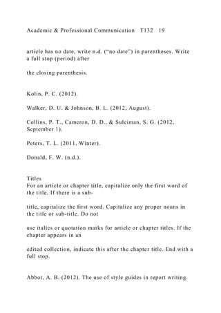 Academic & Professional Communication T132 19
article has no date, write n.d. (“no date”) in parentheses. Write
a full stop (period) after
the closing parenthesis.
Kolin, P. C. (2012).
Walker, D. U. & Johnson, B. L. (2012, August).
Collins, P. T., Cameron, D. D., & Suleiman, S. G. (2012,
September 1).
Peters, T. L. (2011, Winter).
Donald, F. W. (n.d.).
Titles
For an article or chapter title, capitalize only the first word of
the title. If there is a sub-
title, capitalize the first word. Capitalize any proper nouns in
the title or sub-title. Do not
use italics or quotation marks for article or chapter titles. If the
chapter appears in an
edited collection, indicate this after the chapter title. End with a
full stop.
Abbot, A. B. (2012). The use of style guides in report writing.
 