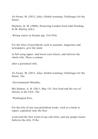 Al-Awani, M. (2012, July). Global warming: Challenges for the
future.
Haybron, D. M. (2008). Protecting London from tidal flooding.
In M. Hartley (Ed.),
Rising waters in Europe (pp. 214-236).
For the titles of periodicals such as journals, magazines and
newspapers, give the name
in full using upper- and lower-case letters, and italicize the
whole title. Place a comma
after a periodical title.
Al-Awani, M. (2012, July). Global warming: Challenges for the
future. The
Environmental Monthly,
Bin Salman, A. B. (2011, May 15). Fast food and the rise of
obesity in the USA. The
Washington Post,
For the title of any non-periodical works, such as a book or
report, capitalize only the first
word (and the first word of any sub-title), and any proper nouns.
Italicize the title. If the
 