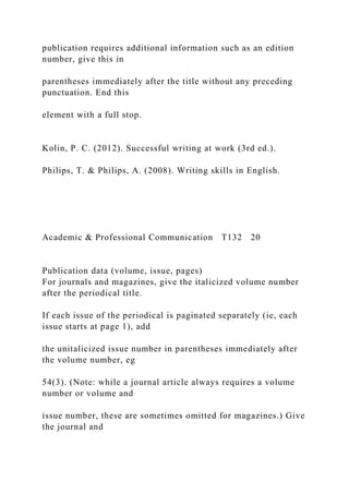 publication requires additional information such as an edition
number, give this in
parentheses immediately after the title without any preceding
punctuation. End this
element with a full stop.
Kolin, P. C. (2012). Successful writing at work (3rd ed.).
Philips, T. & Philips, A. (2008). Writing skills in English.
Academic & Professional Communication T132 20
Publication data (volume, issue, pages)
For journals and magazines, give the italicized volume number
after the periodical title.
If each issue of the periodical is paginated separately (ie, each
issue starts at page 1), add
the unitalicized issue number in parentheses immediately after
the volume number, eg
54(3). (Note: while a journal article always requires a volume
number or volume and
issue number, these are sometimes omitted for magazines.) Give
the journal and
 