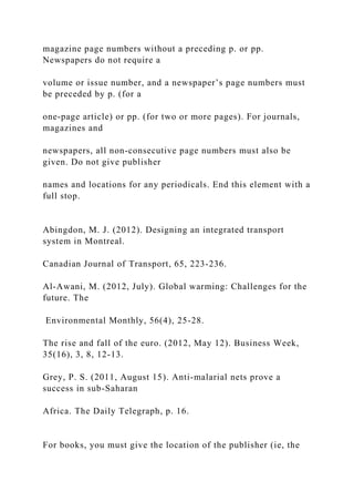 magazine page numbers without a preceding p. or pp.
Newspapers do not require a
volume or issue number, and a newspaper’s page numbers must
be preceded by p. (for a
one-page article) or pp. (for two or more pages). For journals,
magazines and
newspapers, all non-consecutive page numbers must also be
given. Do not give publisher
names and locations for any periodicals. End this element with a
full stop.
Abingdon, M. J. (2012). Designing an integrated transport
system in Montreal.
Canadian Journal of Transport, 65, 223-236.
Al-Awani, M. (2012, July). Global warming: Challenges for the
future. The
Environmental Monthly, 56(4), 25-28.
The rise and fall of the euro. (2012, May 12). Business Week,
35(16), 3, 8, 12-13.
Grey, P. S. (2011, August 15). Anti-malarial nets prove a
success in sub-Saharan
Africa. The Daily Telegraph, p. 16.
For books, you must give the location of the publisher (ie, the
 