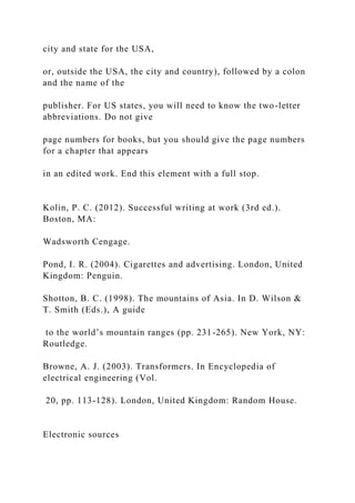 city and state for the USA,
or, outside the USA, the city and country), followed by a colon
and the name of the
publisher. For US states, you will need to know the two-letter
abbreviations. Do not give
page numbers for books, but you should give the page numbers
for a chapter that appears
in an edited work. End this element with a full stop.
Kolin, P. C. (2012). Successful writing at work (3rd ed.).
Boston, MA:
Wadsworth Cengage.
Pond, I. R. (2004). Cigarettes and advertising. London, United
Kingdom: Penguin.
Shotton, B. C. (1998). The mountains of Asia. In D. Wilson &
T. Smith (Eds.), A guide
to the world’s mountain ranges (pp. 231-265). New York, NY:
Routledge.
Browne, A. J. (2003). Transformers. In Encyclopedia of
electrical engineering (Vol.
20, pp. 113-128). London, United Kingdom: Random House.
Electronic sources
 