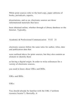 While print sources refer to the hard copy, paper editions of
books, periodicals, reports,
dissertations, and so on, electronic sources are those
informational materials that have
been obtained online, whether through a Library database or the
Internet. Typically,
Academic & Professional Communication T132 21
electronic sources follow the same rules for author, titles, date
and publication data that
were outlined above for print sources, but they also contain an
element to identify them
as having a digital origin. In order to write references for a
variety of electronic sources,
you need to know about URLs and DOIs.
URLs and DOIs
URLs
You should already be familiar with the URL (“uniform
resource locator”). Basically, it
 