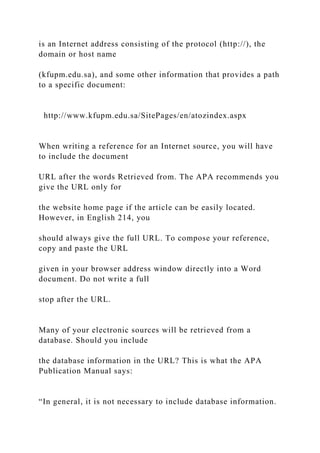 is an Internet address consisting of the protocol (http://), the
domain or host name
(kfupm.edu.sa), and some other information that provides a path
to a specific document:
http://www.kfupm.edu.sa/SitePages/en/atozindex.aspx
When writing a reference for an Internet source, you will have
to include the document
URL after the words Retrieved from. The APA recommends you
give the URL only for
the website home page if the article can be easily located.
However, in English 214, you
should always give the full URL. To compose your reference,
copy and paste the URL
given in your browser address window directly into a Word
document. Do not write a full
stop after the URL.
Many of your electronic sources will be retrieved from a
database. Should you include
the database information in the URL? This is what the APA
Publication Manual says:
“In general, it is not necessary to include database information.
 