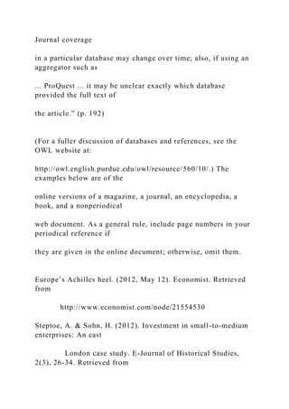 Journal coverage
in a particular database may change over time; also, if using an
aggregator such as
... ProQuest ... it may be unclear exactly which database
provided the full text of
the article.” (p. 192)
(For a fuller discussion of databases and references, see the
OWL website at:
http://owl.english.purdue.edu/owl/resource/560/10/.) The
examples below are of the
online versions of a magazine, a journal, an encyclopedia, a
book, and a nonperiodical
web document. As a general rule, include page numbers in your
periodical reference if
they are given in the online document; otherwise, omit them.
Europe’s Achilles heel. (2012, May 12). Economist. Retrieved
from
http://www.economist.com/node/21554530
Steptoe, A. & Sohn, H. (2012). Investment in small-to-medium
enterprises: An east
London case study. E-Journal of Historical Studies,
2(3), 26-34. Retrieved from
 