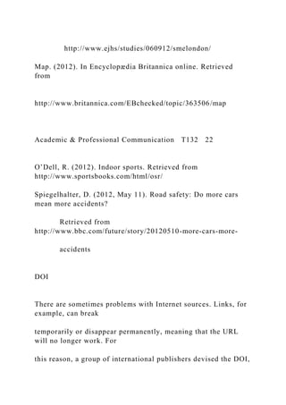 http://www.ejhs/studies/060912/smelondon/
Map. (2012). In Encyclopædia Britannica online. Retrieved
from
http://www.britannica.com/EBchecked/topic/363506/map
Academic & Professional Communication T132 22
O’Dell, R. (2012). Indoor sports. Retrieved from
http://www.sportsbooks.com/html/osr/
Spiegelhalter, D. (2012, May 11). Road safety: Do more cars
mean more accidents?
Retrieved from
http://www.bbc.com/future/story/20120510-more-cars-more-
accidents
DOI
There are sometimes problems with Internet sources. Links, for
example, can break
temporarily or disappear permanently, meaning that the URL
will no longer work. For
this reason, a group of international publishers devised the DOI,
 