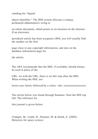 standing for “digital
object identifier.” The DOI system allocates a unique,
permanent alphanumeric string to
an online document, which points to its location on the Internet.
If an electronic
periodical article has been assigned a DOI, you will usually find
the number on the first
page close to any copyright information, and also on the
database information page for
the article.
The APA recommends that the DOI, if available, should always
be used in place of the
URL. As with the URL, there is no full stop after the DOI.
When writing the DOI, use
lower-case letters followed by a colon—doi: xxxxxxxxxxxxxxxx
The article below was found through Summon. Note the DOI top
left. The reference for
this journal is given below:
Clampin, M., Lumb, D., Sirianni, M. & Smith, E. (2005).
Detectors for space science:
 