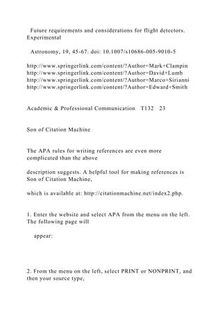 Future requirements and considerations for flight detectors.
Experimental
Astronomy, 19, 45-67. doi: 10.1007/s10686-005-9010-5
http://www.springerlink.com/content/?Author=Mark+Clampin
http://www.springerlink.com/content/?Author=David+Lumb
http://www.springerlink.com/content/?Author=Marco+Sirianni
http://www.springerlink.com/content/?Author=Edward+Smith
Academic & Professional Communication T132 23
Son of Citation Machine
The APA rules for writing references are even more
complicated than the above
description suggests. A helpful tool for making references is
Son of Citation Machine,
which is available at: http://citationmachine.net/index2.php.
1. Enter the website and select APA from the menu on the left.
The following page will
appear:
2. From the menu on the left, select PRINT or NONPRINT, and
then your source type,
 
