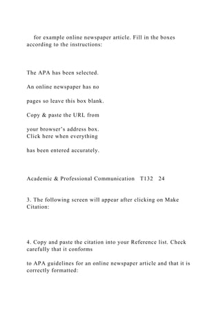 for example online newspaper article. Fill in the boxes
according to the instructions:
The APA has been selected.
An online newspaper has no
pages so leave this box blank.
Copy & paste the URL from
your browser’s address box.
Click here when everything
has been entered accurately.
Academic & Professional Communication T132 24
3. The following screen will appear after clicking on Make
Citation:
4. Copy and paste the citation into your Reference list. Check
carefully that it conforms
to APA guidelines for an online newspaper article and that it is
correctly formatted:
 