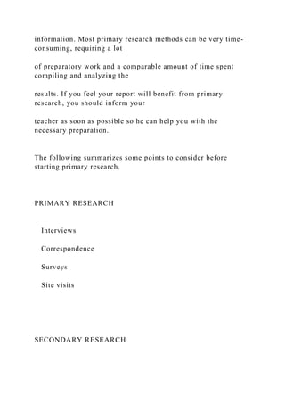 information. Most primary research methods can be very time-
consuming, requiring a lot
of preparatory work and a comparable amount of time spent
compiling and analyzing the
results. If you feel your report will benefit from primary
research, you should inform your
teacher as soon as possible so he can help you with the
necessary preparation.
The following summarizes some points to consider before
starting primary research.
PRIMARY RESEARCH
Interviews
Correspondence
Surveys
Site visits
SECONDARY RESEARCH
 