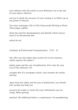 text citations refer the reader to your Reference list at the end
of your report, which he
can use to check the accuracy of your writing or to follow up on
any points of interest.
You must read pages 328 to 330 of Successful Writing at Work.
These pages explain
about the need for documentation and identify which sources
need to be documented and
which do not.
Academic & Professional Communication T132 25
The APA uses the author-date system for in-text citations,
which requires the author’s
family name and the year of publication. Give only the year
even if the reference, for
example that of a newspaper article, also includes the month
and day.
Apart from the author and the year of publication, you should
also include any help you
can give the reader to locate the exact information you are
citing. When quoting
material, this additional help is a requirement. For paraphrasing
 