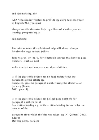 and summarising, the
APA “encourages” writers to provide the extra help. However,
in English 214, you must
always provide the extra help regardless of whether you are
quoting, paraphrasing or
summarising.
For print sources, this additional help will almost always
involve the page number (which
follows a ‘p.’ or ‘pp.’). For electronic sources that have no page
numbers—such as most
website articles—there are several possibilities:
umbers but the
paragraphs of the article are
numbered, give the paragraph number using the abbreviation
para, eg (Jones,
2011, para. 3).
paragraph numbers but it
has section headings, give the section heading followed by the
number of the
paragraph from which the idea was taken: eg (Al-Qahtani, 2012,
Recent
Developments, para. 2)
 