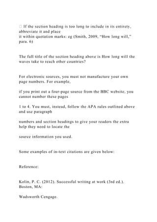 abbreviate it and place
it within quotation marks: eg (Smith, 2009, “How long will,”
para. 6)
The full title of the section heading above is How long will the
waves take to reach other countries?
For electronic sources, you must not manufacture your own
page numbers. For example,
if you print out a four-page source from the BBC website, you
cannot number these pages
1 to 4. You must, instead, follow the APA rules outlined above
and use paragraph
numbers and section headings to give your readers the extra
help they need to locate the
source information you used.
Some examples of in-text citations are given below:
Reference:
Kolin, P. C. (2012). Successful writing at work (3rd ed.).
Boston, MA:
Wadsworth Cengage.
 